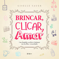 Brincar, Clicar, Amar - Como Registrar as Melhores Lembranças dos Seus Filhos e da Sua Família