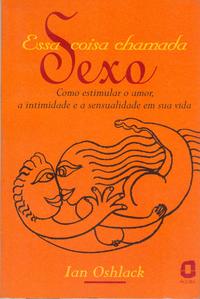 Essa Coisa Chamada Sexo - Como Estimular o Amor, a Intimidade e a Sensualidade em Sua Vida